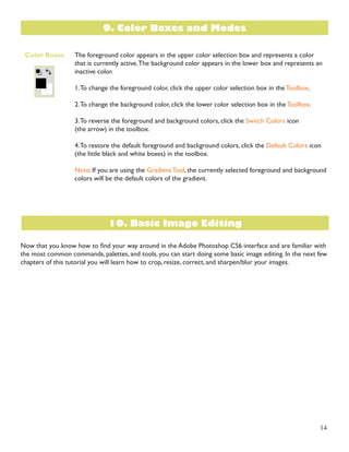 14 
The foreground color appears in the upper color selection box and represents a color 
that is currently active. The background color appears in the lower box and represents an 
inactive color. 
1. To change the foreground color, click the upper color selection box in the Toolbox. 
2. To change the background color, click the lower color selection box in the Toolbox. 
3. To reverse the foreground and background colors, click the Switch Colors icon 
(the arrow) in the toolbox. 
4. To restore the default foreground and background colors, click the Default Colors icon 
(the little black and white boxes) in the toolbox. 
Note: If you are using the Gradient Tool, the currently selected foreground and background 
colors will be the default colors of the gradient. 
Now that you know how to find your way around in the Adobe Photoshop CS6 interface and are familiar with 
the most common commands, palettes, and tools, you can start doing some basic image editing. In the next few 
chapters of this tutorial you will learn how to crop, resize, correct, and sharpen/blur your images. 
Color Boxes 
9. Color Boxes and Modes 
10. Basic Image Editing 
 