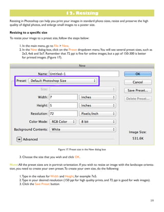 19 
Resizing in Photoshop can help you print your images in standard photo sizes, resize and preserve the high 
quality of digital photos, and enlarge small images to a poster size. 
Resizing to a specific size 
To resize your image to a preset size, follow the steps below: 
1. In the main menu, go to File > New. 
2. In the New dialog box, click on the Preset dropdown menu. You will see several preset sizes, such as 
2x3, 4x6 and 5x7. Remember that 72 ppi is fine for online images, but a ppi of 150-300 is better 
for printed images. (Figure 17). 
Figure 17. Preset size in the New dialog box 
3. Choose the size that you wish and click OK. 
Note: All the preset sizes are in portrait orientation. If you wish to resize an image with the landscape orienta-tion, 
you need to create your own preset. To create your own size, do the following: 
1. Type in the values for Width and Height, for example 7x5. 
2. Type in your desired resolution (150 ppi for high quality prints, and 72 ppi is good for web images). 
3. Click the Save Preset button 
12. Resizing 
 