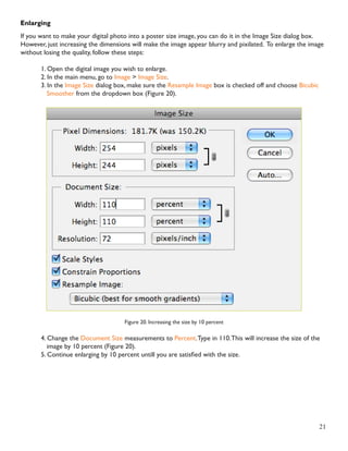 21 
Enlarging 
If you want to make your digital photo into a poster size image, you can do it in the Image Size dialog box. 
However, just increasing the dimensions will make the image appear blurry and pixilated. To enlarge the image 
without losing the quality, follow these steps: 
1. Open the digital image you wish to enlarge. 
2. In the main menu, go to Image > Image Size. 
3. In the Image Size dialog box, make sure the Resample Image box is checked off and choose Bicubic 
Smoother from the dropdown box (Figure 20). 
Figure 20. Increasing the size by 10 percent 
4. Change the Document Size measurements to Percent. Type in 110. This will increase the size of the 
image by 10 percent (Figure 20). 
5. Continue enlarging by 10 percent untill you are satisfied with the size. 
 