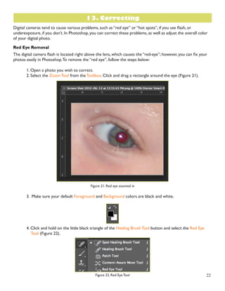 22 
Digital cameras tend to cause various problems, such as “red eye” or “hot spots”, if you use flash, or 
underexposure, if you don’t. In Photoshop, you can correct these problems, as well as adjust the overall color 
of your digital photo. 
Red Eye Removal 
The digital camera flash is located right above the lens, which causes the “red-eye”; however, you can fix your 
photos easily in Photoshop. To remove the “red eye”, follow the steps below: 
1. Open a photo you wish to correct. 
2. Select the Zoom Tool from the Toolbox. Click and drag a rectangle around the eye (Figure 21). 
Figure 21. Red eye zoomed in 
3. Make sure your default Foreground and Background colors are black and white. 
4. Click and hold on the little black triangle of the Healing Brush Tool button and select the Red Eye 
Tool (Figure 22). 
Figure 22. Red Eye Tool 
13. Correcting 
 