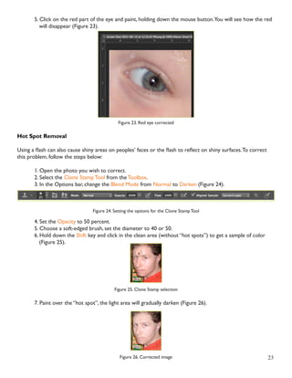 23 
5. Click on the red part of the eye and paint, holding down the mouse button. You will see how the red 
will disappear (Figure 23). 
Figure 23. Red eye corrected 
Hot Spot Removal 
Using a flash can also cause shiny areas on peoples’ faces or the flash to reflect on shiny surfaces. To correct 
this problem, follow the steps below: 
1. Open the photo you wish to correct. 
2. Select the Clone Stamp Tool from the Toolbox. 
3. In the Options bar, change the Blend Mode from Normal to Darken (Figure 24). 
Figure 24. Setting the options for the Clone Stamp Tool 
4. Set the Opacity to 50 percent. 
5. Choose a soft-edged brush, set the diameter to 40 or 50. 
6. Hold down the Shift key and click in the clean area (without “hot spots”) to get a sample of color 
(Figure 25). 
Figure 25. Clone Stamp selection 
7. Paint over the “hot spot”, the light area will gradually darken (Figure 26). 
Figure 26. Corrected image 
 