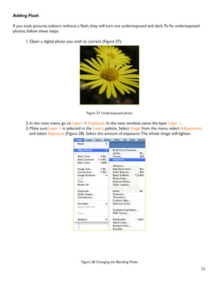 24 
Adding Flash 
If you took pictures indoors without a flash, they will turn out underexposed and dark. To fix underexposed 
photos, follow these steps: 
1. Open a digital photo you wish to correct (Figure 27). 
Figure 27. Underexposed photo 
2. In the main menu, go to Layers > Duplicate. In the next window, name the layer Layer 1. 
3. Make sure Layer 1 is selected in the Layers palette. Select Image from the menu, select Adjustments 
and select Exposure (Figure 28). Select the amount of exposure. The whole image will lighten. 
Figure 28. Changing the Blending Mode 
 