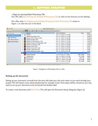 3 
1. Begin by opening Adobe Photoshop CS6. 
On a PC, click Start > Programs > Adobe > Photoshop CS6, or click on the shortcut on the desktop. 
On a Mac, click Go > Applications > Adobe Photoshop CS6 > Photoshop CS6 shown in 
Figure 1, or click the icon in the Dock. 
Figure 1. Navigation to Photoshop CS6 on a Mac 
Setting up the document 
Setting up your document correctly from the start will make your job much easier as you work through your 
project. This will require some advanced planning. For example, if your final output will be a brochure, you may 
need to set up your document to be horizontal and double-sided. 
To create a new document, click File > New. This will open the Document Setup dialog box (Figure 2). 
1. GETTING STARTED 
 