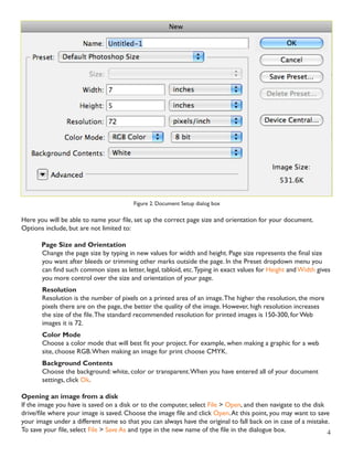 4 
Figure 2. Document Setup dialog box 
Here you will be able to name your file, set up the correct page size and orientation for your document. 
Options include, but are not limited to: 
Page Size and Orientation 
Change the page size by typing in new values for width and height. Page size represents the final size 
you want after bleeds or trimming other marks outside the page. In the Preset dropdown menu you 
can find such common sizes as letter, legal, tabloid, etc. Typing in exact values for Height and Width gives 
you more control over the size and orientation of your page. 
Resolution 
Resolution is the number of pixels on a printed area of an image. The higher the resolution, the more 
pixels there are on the page, the better the quality of the image. However, high resolution increases 
the size of the file. The standard recommended resolution for printed images is 150-300, for Web 
images it is 72. 
Color Mode 
Choose a color mode that will best fit your project. For example, when making a graphic for a web 
site, choose RGB. When making an image for print choose CMYK. 
Background Contents 
Choose the background: white, color or transparent. When you have entered all of your document 
settings, click Ok. 
Opening an image from a disk 
If the image you have is saved on a disk or to the computer, select File > Open, and then navigate to the disk 
drive/file where your image is saved. Choose the image file and click Open. At this point, you may want to save 
your image under a different name so that you can always have the original to fall back on in case of a mistake. 
To save your file, select File > Save As and type in the new name of the file in the dialogue box. 
 