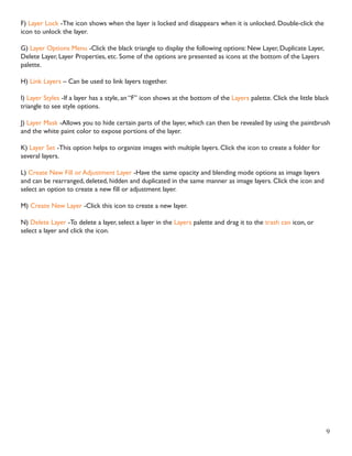 9 
F) Layer Lock -The icon shows when the layer is locked and disappears when it is unlocked. Double-click the 
icon to unlock the layer. 
G) Layer Options Menu -Click the black triangle to display the following options: New Layer, Duplicate Layer, 
Delete Layer, Layer Properties, etc. Some of the options are presented as icons at the bottom of the Layers 
palette. 
H) Link Layers – Can be used to link layers together. 
I) Layer Styles -If a layer has a style, an “F” icon shows at the bottom of the Layers palette. Click the little black 
triangle to see style options. 
J) Layer Mask -Allows you to hide certain parts of the layer, which can then be revealed by using the paintbrush 
and the white paint color to expose portions of the layer. 
K) Layer Set -This option helps to organize images with multiple layers. Click the icon to create a folder for 
several layers. 
L) Create New Fill or Adjustment Layer -Have the same opacity and blending mode options as image layers 
and can be rearranged, deleted, hidden and duplicated in the same manner as image layers. Click the icon and 
select an option to create a new fill or adjustment layer. 
M) Create New Layer -Click this icon to create a new layer. 
N) Delete Layer -To delete a layer, select a layer in the Layers palette and drag it to the trash can icon, or 
select a layer and click the icon. 
 