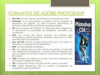 FORMATOS DE ADOBE PHOTOSHOP
 PSD, PDD: formato estándar de Photoshop con soporte de capas.
 PostScript: no es exactamente un formato, sino un lenguaje de
descripción de páginas. Se suele encontrar documentos en
PostScript. Utiliza primitivas de dibujo para poder editarlo.
 EPS: es una versión de PostScript, se utiliza para situar imágenes en
un documento. Es compatible con programas vectoriales y de
autoedición.
 DCS: fue creado por Quark (empresa de software para
autoedición) y permite almacenar tipografía, tramas, etc. Se utiliza
para filmación en autoedición.
 Prev. EPS TIFF: permite visualizar archivos EPS que no se abren en
Photoshop, por ejemplo los de QuarkXPress.
 BMP: formato estándar de Windows.
 GIF: muy utilizado para las web. Permite almacenar un canal alfa
para dotarlo de transparencia, y salvarlo como entrelazado para
que al cargarlo en la web lo haga en varios pasos. Admite hasta
256 colores.
 JPEG: también muy utilizado en la web, factor de compresión muy
alto y buena calidad de imagen.
 TIFF: una solución creada para pasar de PC a MAC y viceversa.
 PICT: desde plataformas MAC se exporta a programas de
autoedición como QuarkXPress.
 