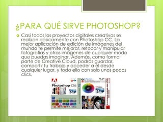 ¿PARA QUÉ SIRVE PHOTOSHOP?
 Casi todos los proyectos digitales creativos se
realizan básicamente con Photoshop CC. La
mejor aplicación de edición de imágenes del
mundo te permite mejorar, retocar y manipular
fotografías y otras imágenes de cualquier modo
que puedas imaginar. Además, como forma
parte de Creative Cloud, podrás guardar,
compartir tu trabajo y acceder a él desde
cualquier lugar, y todo ello con solo unos pocos
clics.
 
