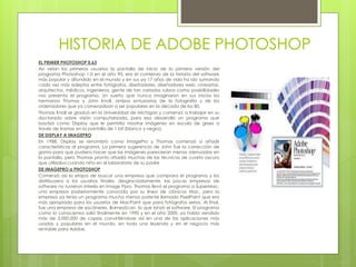 HISTORIA DE ADOBE PHOTOSHOP
EL PRIMER PHOTOSHOP 0.63
Así veían los primeros usuarios la pantalla de inicio de la primera versión del
programa Photoshop 1.0 en el año 90, era el comienzo de la historia del software
más popular y difundido en el mundo y en sus ya 17 años de vida ha ido sumando
cada vez más adeptos entre fotógrafos, diseñadores, diseñadores web, cineastas,
arquitectos, médicos, ingenieros, gente de tan variados rubros como posibilidades
nos presenta el programa. Un sueño que nunca imaginaron en sus inicios los
hermanos Thomas y John Knoll, ambos entusiastas de la fotografía y de los
ordenadores que ya comenzaban a ser populares en la década de los 80.
Thomas Knoll se graduó en la Universidad de Michigan y comenzó a trabajar en su
doctorado sobre visión computarizada, para eso desarrolló un programa que
bautizó como Display que le permitía mostrar imágenes en escala de grises a
través de tramas en la pantalla de 1 bit (blanco y negro).
DE DISPLAY A IMAGEPRO
En 1988, Display se renombró como ImagePro y Thomas comenzó a añadir
características al programa. La primera sugerencia de John fue la corrección de
gama para que pudiera hacer que las imágenes parecieran menos atenuadas en
la pantalla, pero Thomas pronto añadió muchas de las técnicas de cuarto oscuro
que utilizaba cuando niño en el laboratorio de su padre
DE IMAGEPRO a PHOTOSHOP
Comenzó así la etapa de buscar una empresa que comprara el programa y los
distribuyera a los usuarios finales, desgraciadamente, las pocas empresas de
software no tuvieron interés en Image Ppro. Thomas llevó el programa a SuperMac,
una empresa posteriormente conocida por su línea de clónicos Mac, pero la
empresa ya tenía un programa mucho menos potente llamado PixelPaint que era
más apropiado para los usuarios de MacPaint que para fotógrafos serios. Al final,
fue una empresa de escáneres, BarneyScan, la que lanzó el software. El programa
como lo conocemos salió finalmente en 1990 y en el año 2000, ya había vendido
más de 3.000.000 de copias convirtiéndose así en una de las aplicaciones más
usadas y populares en el mundo, en toda una leyenda y en el negocio más
rentable para Adobe.
 