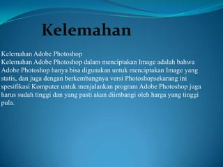 Kelemahan
Kelemahan Adobe Photoshop
Kelemahan Adobe Photoshop dalam menciptakan Image adalah bahwa
Adobe Photoshop hanya bisa digunakan untuk menciptakan Image yang
statis, dan juga dengan berkembangnya versi Photoshopsekarang ini
spesifikasi Komputer untuk menjalankan program Adobe Photoshop juga
harus sudah tinggi dan yang pasti akan diimbangi oleh harga yang tinggi
pula.

 