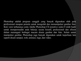 Photoshop adalah program canggih yang banyak digunakan oleh para
professional maupun pemula untuk mengolah dan memanipulasi gambar foto.
Kini versi terbarunya yaitu Adobe Photoshop CS (creative suite) 8 telah hadir
untuk mempermudah anda bekerja secara kreatif, professional dan efisein
dalam menangani berbagai macam disain gambar dan foto. Selain untuk
manipulasi gambar, Photoshop juga banyak digunakan untuk keperluan lain
seperti disain sampul, web, animasi, logo, dan video.

 