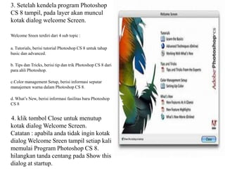 3. Setelah kendela program Photoshop
CS 8 tampil, pada layer akan muncul
kotak dialog welcome Screen.
Welcome Sreen terdiri dari 4 sub topic :
a. Tutorials, berisi tutorial Photoshop CS 8 untuk tahap
basic dan advanced.
b. Tips dan Tricks, berisi tip dan trik Photoshop CS 8 dari
para ahli Photoshop.
c.Color management Setup, berisi informasi seputar
manajemen warna dalam Photoshop CS 8.
d. What’s New, berisi informasi fasilitas baru Photoshop
CS 8

4. klik tombol Close untuk menutup
kotak dialog Welcome Screen.
Catatan : apabila anda tidak ingin kotak
dialog Welcome Sreen tampil setiap kali
memulai Program Photoshop CS 8.
hilangkan tanda centang pada Show this
dialog at startup.

 
