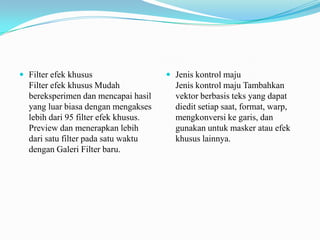  Filter efek khusus

Filter efek khusus Mudah
bereksperimen dan mencapai hasil
yang luar biasa dengan mengakses
lebih dari 95 filter efek khusus.
Preview dan menerapkan lebih
dari satu filter pada satu waktu
dengan Galeri Filter baru.

 Jenis kontrol maju

Jenis kontrol maju Tambahkan
vektor berbasis teks yang dapat
diedit setiap saat, format, warp,
mengkonversi ke garis, dan
gunakan untuk masker atau efek
khusus lainnya.

 