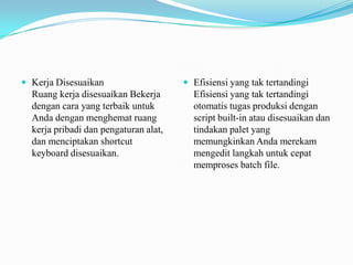  Kerja Disesuaikan

Ruang kerja disesuaikan Bekerja
dengan cara yang terbaik untuk
Anda dengan menghemat ruang
kerja pribadi dan pengaturan alat,
dan menciptakan shortcut
keyboard disesuaikan.

 Efisiensi yang tak tertandingi

Efisiensi yang tak tertandingi
otomatis tugas produksi dengan
script built-in atau disesuaikan dan
tindakan palet yang
memungkinkan Anda merekam
mengedit langkah untuk cepat
memproses batch file.

 