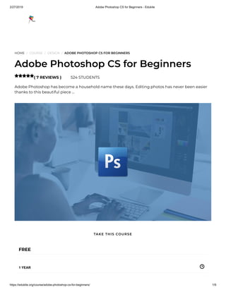 2/27/2019 Adobe Photoshop CS for Beginners - Edukite
https://edukite.org/course/adobe-photoshop-cs-for-beginners/ 1/9
HOME / COURSE / DESIGN / ADOBE PHOTOSHOP CS FOR BEGINNERS
Adobe Photoshop CS for Beginners
( 7 REVIEWS ) 524 STUDENTS
Adobe Photoshop has become a household name these days. Editing photos has never been easier
thanks to this beautiful piece …

FREE
1 YEAR
TAKE THIS COURSE
 