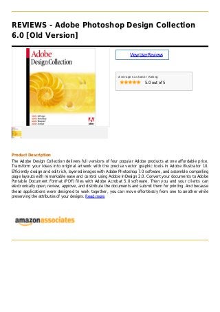 REVIEWS - Adobe Photoshop Design Collection
6.0 [Old Version]
ViewUserReviews
Average Customer Rating
5.0 out of 5
Product Description
The Adobe Design Collection delivers full versions of four popular Adobe products at one affordable price.
Transform your ideas into original artwork with the precise vector graphic tools in Adobe Illustrator 10.
Efficiently design and edit rich, layered images with Adobe Photoshop 7.0 software, and assemble compelling
page layouts with remarkable ease and control using Adobe InDesign 2.0. Convert your documents to Adobe
Portable Document Format (PDF) files with Adobe Acrobat 5.0 software. Then you and your clients can
electronically open, review, approve, and distribute the documents and submit them for printing. And because
these applications were designed to work together, you can move effortlessly from one to another while
preserving the attributes of your designs. Read more
 
