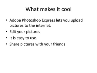 What makes it coolAdobe Photoshop Express lets you upload pictures to the internet.Edit your picturesIt is easy to use.Share pictures with your friends