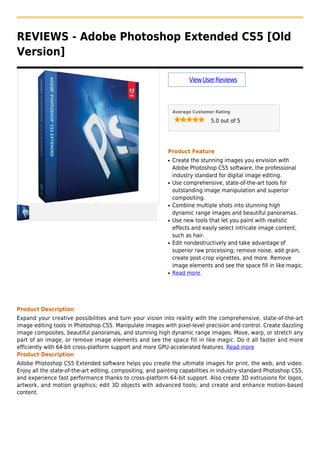 REVIEWS - Adobe Photoshop Extended CS5 [Old
Version]
ViewUserReviews
Average Customer Rating
5.0 out of 5
Product Feature
Create the stunning images you envision withq
Adobe Photoshop CS5 software, the professional
industry standard for digital image editing.
Use comprehensive, state-of-the-art tools forq
outstanding image manipulation and superior
compositing.
Combine multiple shots into stunning highq
dynamic range images and beautiful panoramas.
Use new tools that let you paint with realisticq
effects and easily select intricate image content,
such as hair.
Edit nondestructively and take advantage ofq
superior raw processing; remove noise, add grain,
create post-crop vignettes, and more. Remove
image elements and see the space fill in like magic.
Read moreq
Product Description
Expand your creative possibilities and turn your vision into reality with the comprehensive, state-of-the-art
image editing tools in Photoshop CS5. Manipulate images with pixel-level precision and control. Create dazzling
image composites, beautiful panoramas, and stunning high dynamic range images. Move, warp, or stretch any
part of an image, or remove image elements and see the space fill in like magic. Do it all faster and more
efficiently with 64-bit cross-platform support and more GPU-accelerated features. Read more
Product Description
Adobe Photoshop CS5 Extended software helps you create the ultimate images for print, the web, and video.
Enjoy all the state-of-the-art editing, compositing, and painting capabilities in industry-standard Photoshop CS5,
and experience fast performance thanks to cross-platform 64-bit support. Also create 3D extrusions for logos,
artwork, and motion graphics; edit 3D objects with advanced tools; and create and enhance motion-based
content.
 