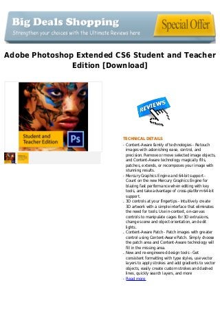 Adobe Photoshop Extended CS6 Student and Teacher
Edition [Download]
TECHNICAL DETAILS
Content-Aware family of technologies - Retouchq
images with astonishing ease, control, and
precision. Remove or move selected image objects,
and Content-Aware technology magically fills,
patches, extends, or recomposes your image with
stunning results.
Mercury Graphics Engine and 64-bit support -q
Count on the new Mercury Graphics Engine for
blazing fast performance when editing with key
tools, and take advantage of cross-platform 64-bit
support.
3D controls at your fingertips - Intuitively createq
3D artwork with a simple interface that eliminates
the need for tools. Use in-context, on-canvas
controls to manipulate cages for 3D extrusions,
change scene and object orientation, and edit
lights.
Content-Aware Patch - Patch images with greaterq
control using Content-Aware Patch. Simply choose
the patch area and Content-Aware technology will
fill in the missing area.
New and re-engineered design tools - Getq
consistent formatting with type styles, use vector
layers to apply strokes and add gradients to vector
objects, easily create custom strokes and dashed
lines, quickly search layers, and more
Read moreq
 