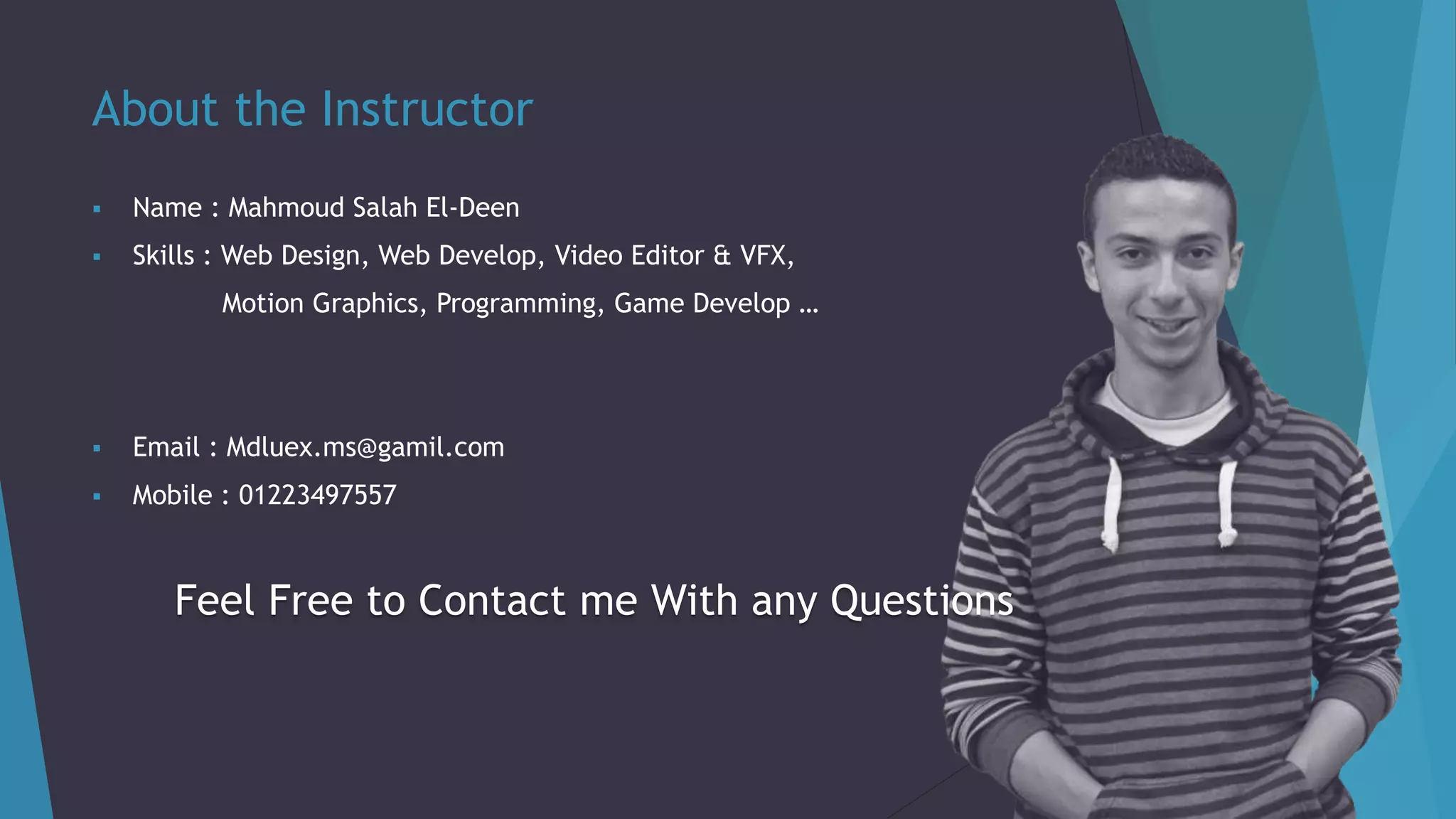 About the Instructor
 Name : Mahmoud Salah El-Deen
 Skills : Web Design, Web Develop, Video Editor & VFX,
Motion Graphics, Programming, Game Develop …
 Email : Mdluex.ms@gamil.com
 Mobile : 01223497557
Feel Free to Contact me With any Questions
 