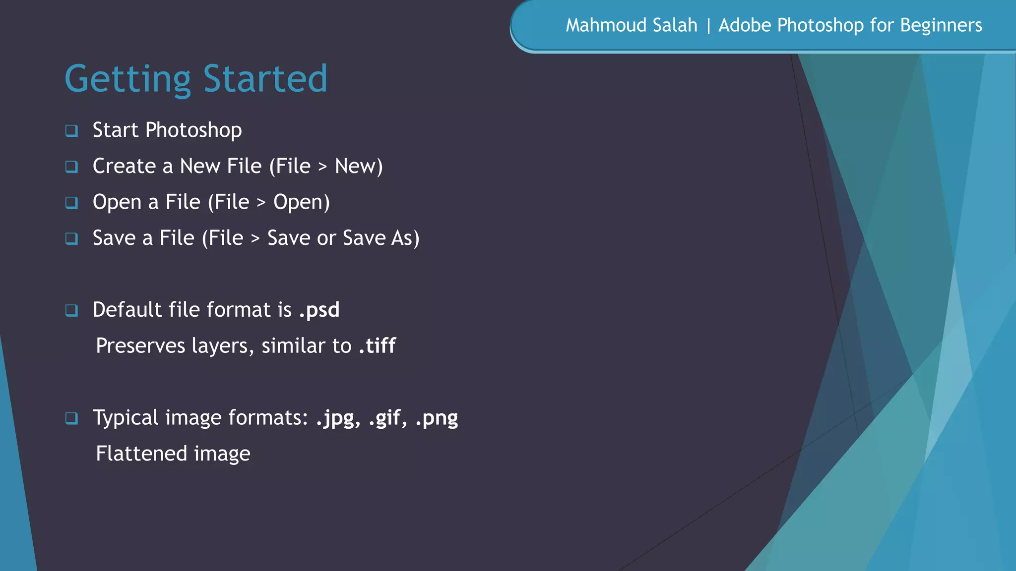 Getting Started
 Start Photoshop
 Create a New File (File > New)
 Open a File (File > Open)
 Save a File (File > Save or Save As)
 Default file format is .psd
Preserves layers, similar to .tiff
 Typical image formats: .jpg, .gif, .png
Flattened image
Mahmoud Salah | Adobe Photoshop for Beginners
 