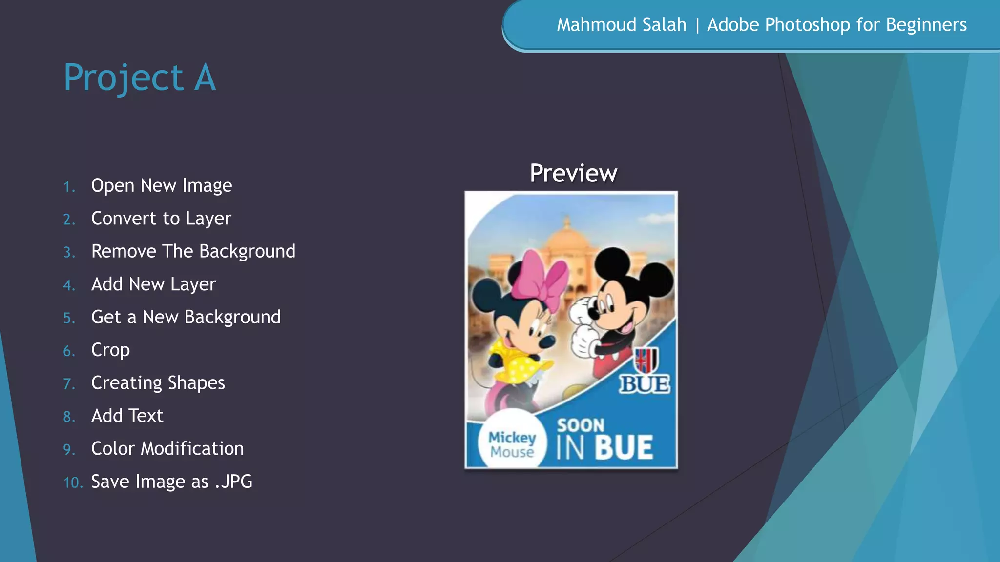 Project A
1. Open New Image
2. Convert to Layer
3. Remove The Background
4. Add New Layer
5. Get a New Background
6. Crop
7. Creating Shapes
8. Add Text
9. Color Modification
10. Save Image as .JPG
Mahmoud Salah | Adobe Photoshop for Beginners
 