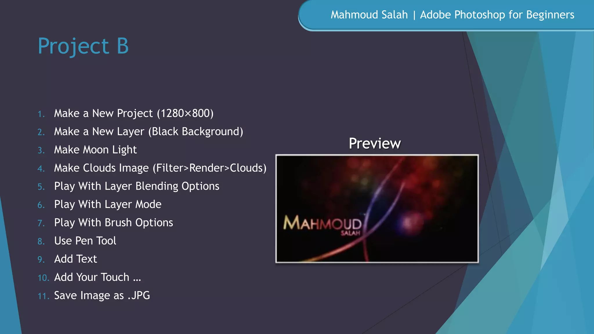 Project B
1. Make a New Project (1280×800)
2. Make a New Layer (Black Background)
3. Make Moon Light
4. Make Clouds Image (Filter>Render>Clouds)
5. Play With Layer Blending Options
6. Play With Layer Mode
7. Play With Brush Options
8. Use Pen Tool
9. Add Text
10. Add Your Touch …
11. Save Image as .JPG
Mahmoud Salah | Adobe Photoshop for Beginners
 