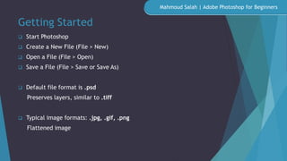 Getting Started
 Start Photoshop
 Create a New File (File > New)
 Open a File (File > Open)
 Save a File (File > Save or Save As)
 Default file format is .psd
Preserves layers, similar to .tiff
 Typical image formats: .jpg, .gif, .png
Flattened image
Mahmoud Salah | Adobe Photoshop for Beginners
 