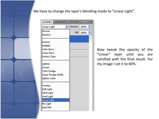 We have to change the layer’s blending mode to “Linear Light”.




                                      Now tweak the opacity of the
                                      “Linear” layer until you are
                                      satisfied with the final result. For
                                      my image I set it to 60%.
 