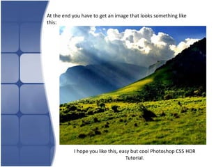 At the end you have to get an image that looks something like
this:




           I hope you like this, easy but cool Photoshop CS5 HDR
                                   Tutorial.
 