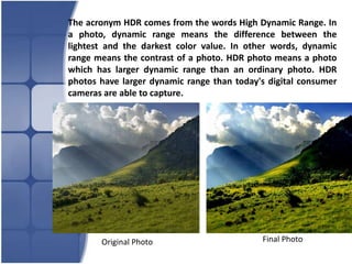 The acronym HDR comes from the words High Dynamic Range. In
a photo, dynamic range means the difference between the
lightest and the darkest color value. In other words, dynamic
range means the contrast of a photo. HDR photo means a photo
which has larger dynamic range than an ordinary photo. HDR
photos have larger dynamic range than today's digital consumer
cameras are able to capture.




       Original Photo                       Final Photo
 