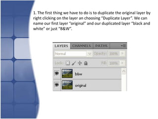 1. The first thing we have to do is to duplicate the original layer by
right clicking on the layer an choosing “Duplicate Layer”. We can
name our first layer “original” and our duplicated layer “black and
white” or just “B&W”.
 