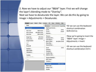 2. Now we have to adjust our “B&W” layer. First we will change
the layer’s blending mode to “Overlay”.
Next we have to desaturate the layer. We can do this by going to
Image > Adjustments > Desaturate.

                                           •Or we can use the keyboard
                                           shortcut combination
                                           Shift+Ctrl+U.

                                           •Now we’re going to invert the
                                           “B&W” layer: Image >
                                           Adjustments > Invert

                                           •Or we can use the keyboard
                                           shortcut combination Ctrl+I.
 