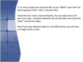 3. It’s time to add some Gaussian Blur to our “B&W” Layer. We’ll do
this by going to Filter > Blur > Gaussian Blur.

Tweak the blur radius around 30 pixels. You can adjust this to fit
your own taste. Anywhere between 20 and 50 pixels will create the
“glow” around the edges.

Now if you have followed right our CS5 HDR tutorial, you will have
an image similar to this:
 