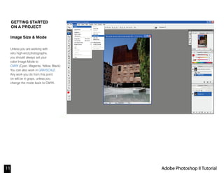 11 Adobe Photoshop II Tutorial
Note:
GETTING STARTED
ON A PROJECT
Image Size & Mode
Unless you are working with
very high-end photographs,
you should always set your
color Image Mode to
CMYK (Cyan, Magenta, Yellow, Black).
You can also work in GRAYSCALE.
Any work you do from this point
on will be in grays, unless you
change the mode back to CMYK.
 