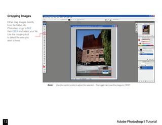 12 Adobe Photoshop II Tutorial
Note:
Cropping Images
Either drag images directly
from the folder into
Photoshop or go to FILE
then OPEN and select your file.
Use the cropping tool
to select the area you
want to keep.
Use the control points to adjust the selection. Then right-click over the image to CROP.
 