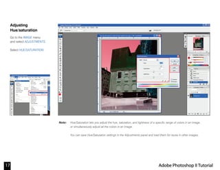 Note:
Adjusting
Hue/saturation
Go to the IMAGE menu
and select ADJUSTMENTS.
Select HUE/SATURATION.
Hue/Saturation lets you adjust the hue, saturation, and lightness of a specific range of colors in an image,
or simultaneously adjust all the colors in an image.
You can save Hue/Saturation settings in the Adjustments panel and load them for reuse in other images.
17 Adobe Photoshop II Tutorial
 