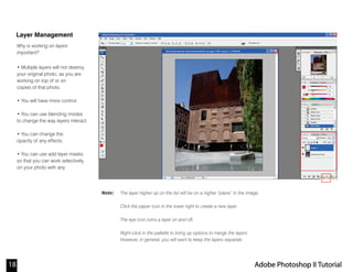 Note:
Layer Management
Why is working on layers
important?
The layer higher up on the list will be on a higher “plane” in the image.
Click the paper icon in the lower right to create a new layer.
The eye icon turns a layer on and off.
Right-click in the pallette to bring up options to merge the layers.
However, in general, you will want to keep the layers separate.
18 Adobe Photoshop II Tutorial
• Multiple layers will not destroy
your original photo, as you are
working on top of or on
copies of that photo.
• You will have more control.
• You can use blending modes
to change the way layers interact.
• You can change the
opacity of any effects.
• You can use add layer masks
so that you can work selectively
on your photo with any
 