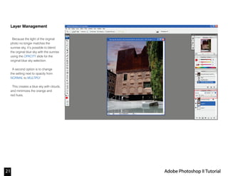 Layer Management
Because the light of the orginal
photo no longer matches the
sunrise sky, it’s possible to blend
the orginal blue sky with the sunrise
using the OPACITY slide for the
original blue sky selection.
A second option is to change
the setting next to opacity from
NORMAL to MULTIPLY.
This creates a blue sky with clouds,
and minimizes the orange and
red hues.
21 Adobe Photoshop II Tutorial
 
