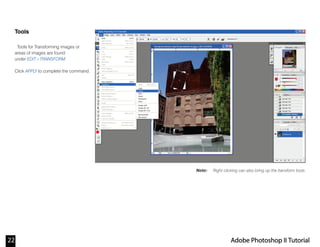 22 Adobe Photoshop II Tutorial
Note:
Tools
Tools for Transforming images or
areas of images are found
under EDIT>TRANSFORM.
Click APPLY to complete the command.
Right clicking can also bring up the transform tools.
 