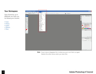 3 Adobe Photoshop II Tutorial
Note:
Your Workspace
Open Photoshop, go to
WINDOW, and make sure
the following are checked:
• Color
• History
• Layers
• Options
• Tools
If your menus disappear this is where you go to turn them on again.
Explore the other menus when you have time.
 