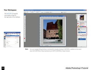 6 Adobe Photoshop II Tutorial
Note:
Your Workspace
The HISTORY of inputed
commands is kept on
the right side of the interface.
You can navigate through all your commands by double-clicking in HISTORY, in addition to the quick
keys ALT-CONTROL-Z (step backward) and SHIFT-CONTROL-Z (step forward),
 