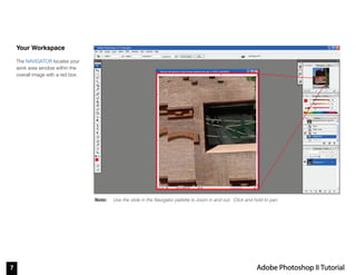 7 Adobe Photoshop II Tutorial
Note:
Your Workspace
The NAVIGATOR locates your
work area window within the
overall image with a red box.
Use the slide in the Navigator pallette to zoom in and out. Click and hold to pan.
 
