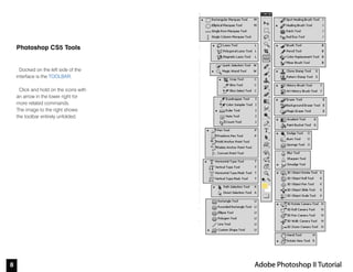 8 Adobe Photoshop II Tutorial
Photoshop CS5 Tools
Docked on the left side of the
interface is the TOOLBAR.
Click and hold on the icons with
an arrow in the lower right for
more related commands.
The image to the right shows
the toolbar entirely unfolded.
 