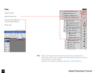 9 Adobe Photoshop II Tutorial
Note:
Tools
Options and settings for each tool appear below the menu pull-downs that run
along the top of the screen. For example, the MAGIC WAND TOLERANCE is set here.
Use CONTROL-D to quickly deselect.
Selections can be saved and reloaded under SELECT>SAVE SELECTION.
Object Selection:
Select the Move tool.
Check the Auto-Select box
for quick object selection.
Select Layer.
 