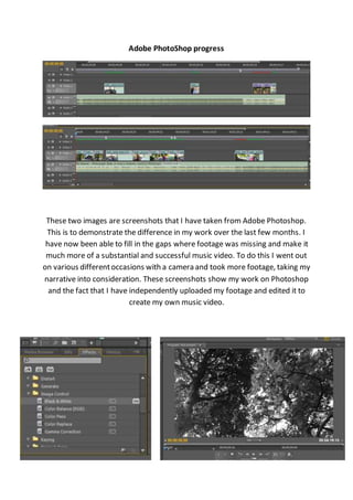 Adobe PhotoShop progress
These two images are screenshots that I have taken from Adobe Photoshop.
This is to demonstrate the difference in my work over the last few months. I
have now been able to fill in the gaps where footage was missing and make it
much more of a substantial and successful music video. To do this I went out
on various differentoccasions with a camera and took more footage, taking my
narrative into consideration. These screenshots show my work on Photoshop
and the fact that I have independently uploaded my footage and edited it to
create my own music video.
 