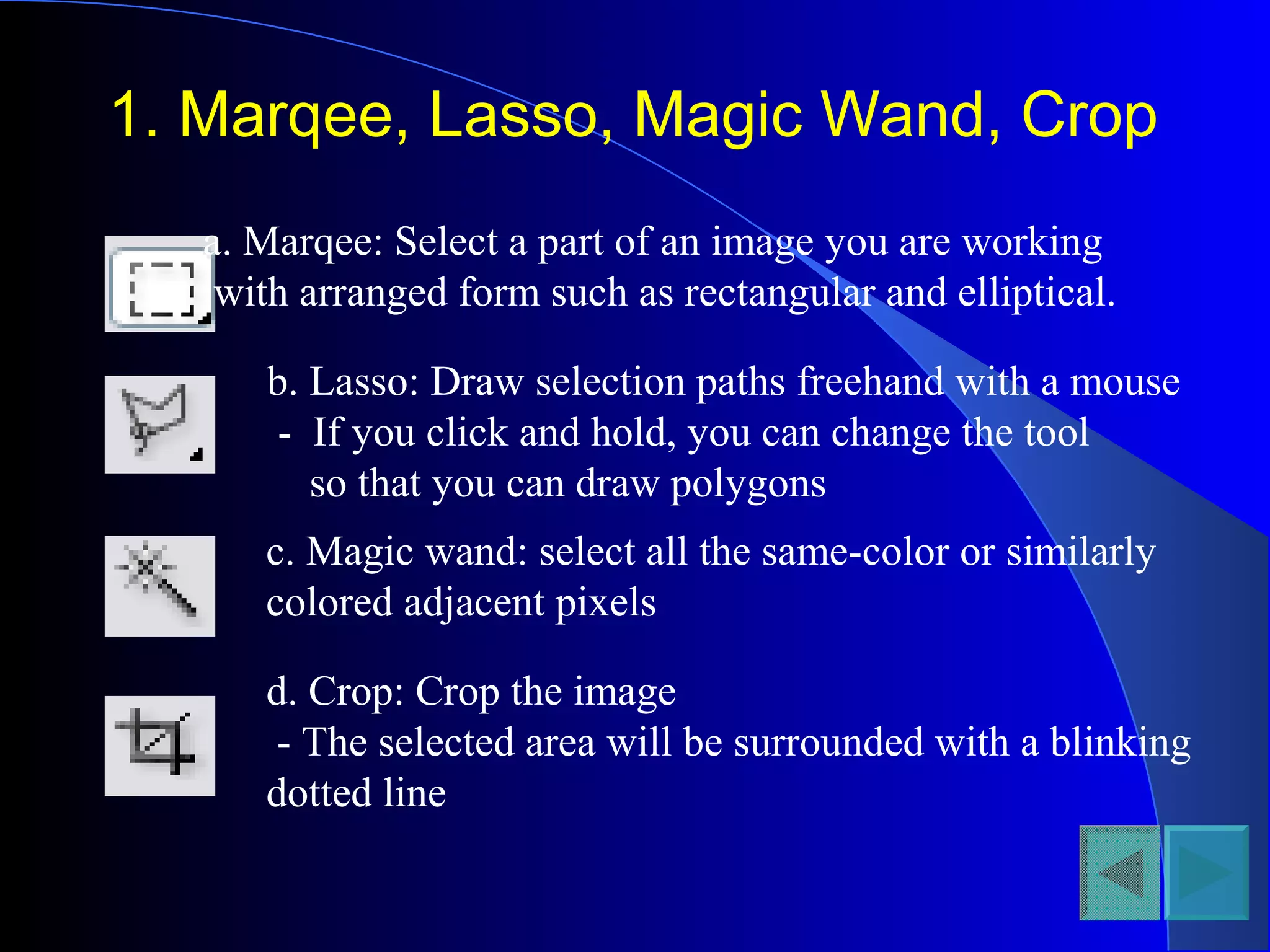 1. Marqee, Lasso, Magic Wand, Crop
a. Marqee: Select a part of an image you are working
with arranged form such as rectangular and elliptical.
b. Lasso: Draw selection paths freehand with a mouse
- If you click and hold, you can change the tool
so that you can draw polygons
c. Magic wand: select all the same-color or similarly
colored adjacent pixels
d. Crop: Crop the image
- The selected area will be surrounded with a blinking
dotted line
 