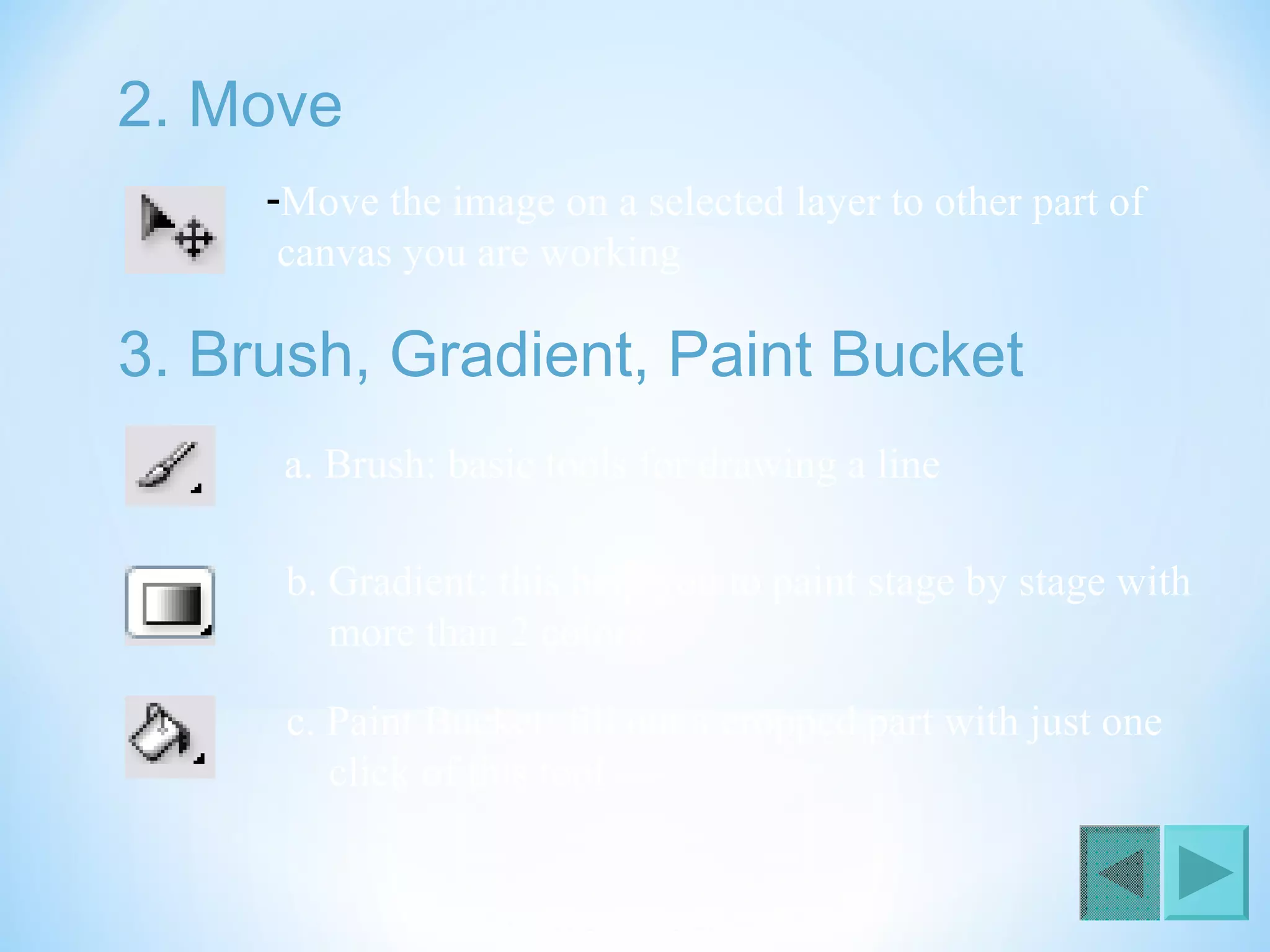 2. Move
-Move the image on a selected layer to other part of
canvas you are working
3. Brush, Gradient, Paint Bucket
a. Brush: basic tools for drawing a line
b. Gradient: this help you to paint stage by stage with
more than 2 colors
c. Paint Bucket: fill out a cropped part with just one
click of this tool
 