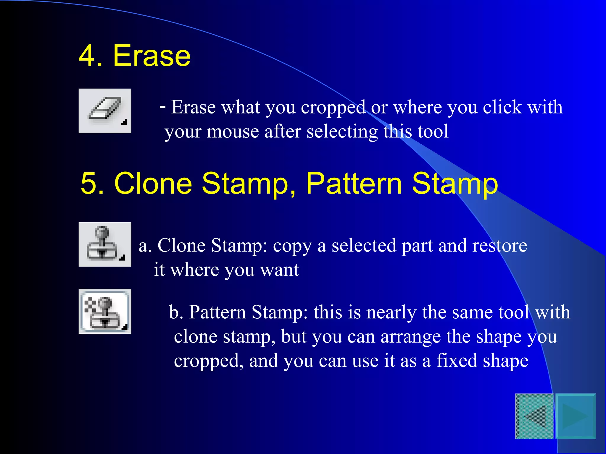 4. Erase
- Erase what you cropped or where you click with
your mouse after selecting this tool
5. Clone Stamp, Pattern Stamp
a. Clone Stamp: copy a selected part and restore
it where you want
b. Pattern Stamp: this is nearly the same tool with
clone stamp, but you can arrange the shape you
cropped, and you can use it as a fixed shape
 