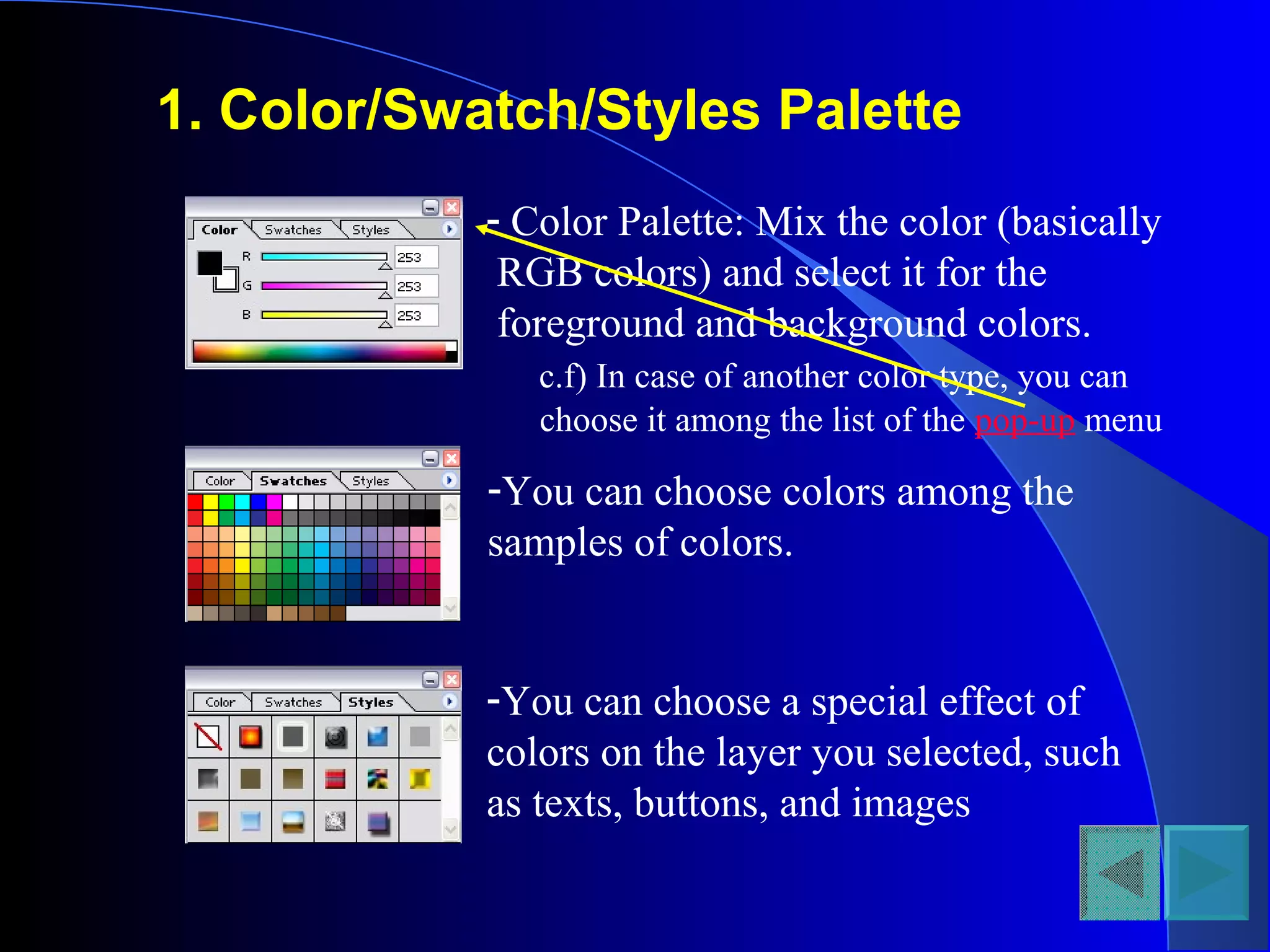 1. Color/Swatch/Styles Palette
- Color Palette: Mix the color (basically
RGB colors) and select it for the
foreground and background colors.
c.f) In case of another color type, you can
choose it among the list of the pop-up menu
-You can choose colors among the
samples of colors.
-You can choose a special effect of
colors on the layer you selected, such
as texts, buttons, and images
 
