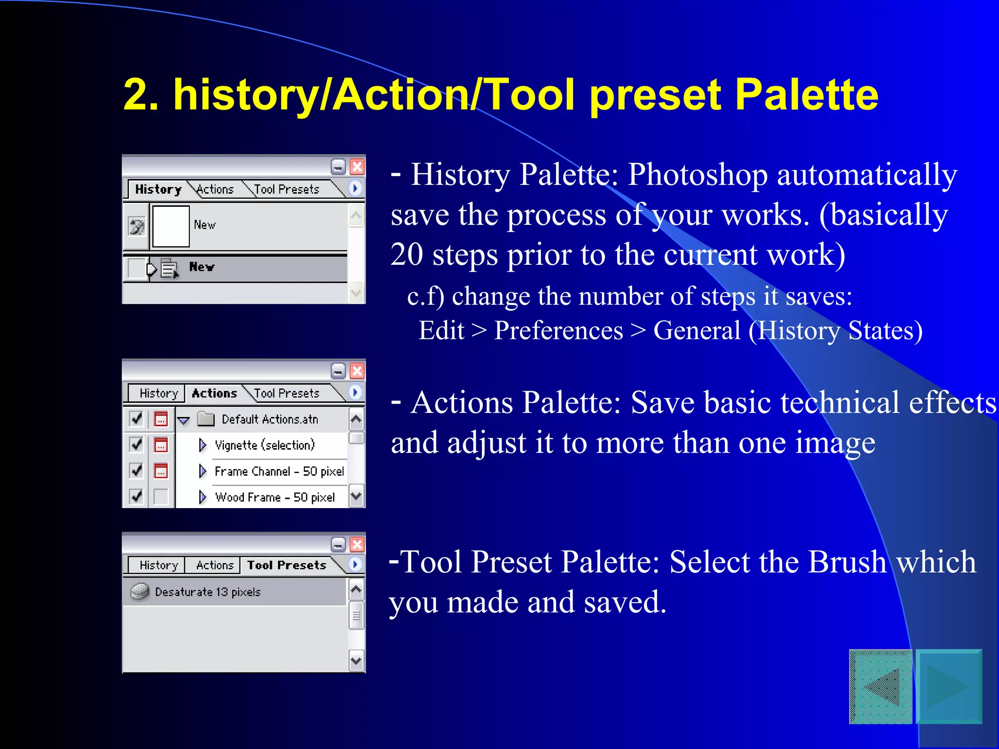 2. history/Action/Tool preset Palette
- History Palette: Photoshop automatically
save the process of your works. (basically
20 steps prior to the current work)
c.f) change the number of steps it saves:
Edit > Preferences > General (History States)
- Actions Palette: Save basic technical effects
and adjust it to more than one image
-Tool Preset Palette: Select the Brush which
you made and saved.
 
